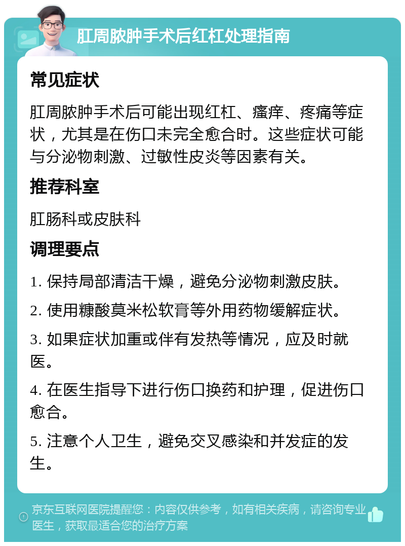 肛周脓肿手术后红杠处理指南 常见症状 肛周脓肿手术后可能出现红杠、瘙痒、疼痛等症状，尤其是在伤口未完全愈合时。这些症状可能与分泌物刺激、过敏性皮炎等因素有关。 推荐科室 肛肠科或皮肤科 调理要点 1. 保持局部清洁干燥，避免分泌物刺激皮肤。 2. 使用糠酸莫米松软膏等外用药物缓解症状。 3. 如果症状加重或伴有发热等情况，应及时就医。 4. 在医生指导下进行伤口换药和护理，促进伤口愈合。 5. 注意个人卫生，避免交叉感染和并发症的发生。