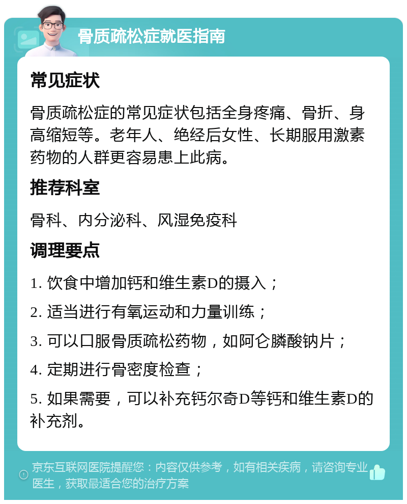 骨质疏松症就医指南 常见症状 骨质疏松症的常见症状包括全身疼痛、骨折、身高缩短等。老年人、绝经后女性、长期服用激素药物的人群更容易患上此病。 推荐科室 骨科、内分泌科、风湿免疫科 调理要点 1. 饮食中增加钙和维生素D的摄入； 2. 适当进行有氧运动和力量训练； 3. 可以口服骨质疏松药物，如阿仑膦酸钠片； 4. 定期进行骨密度检查； 5. 如果需要，可以补充钙尔奇D等钙和维生素D的补充剂。