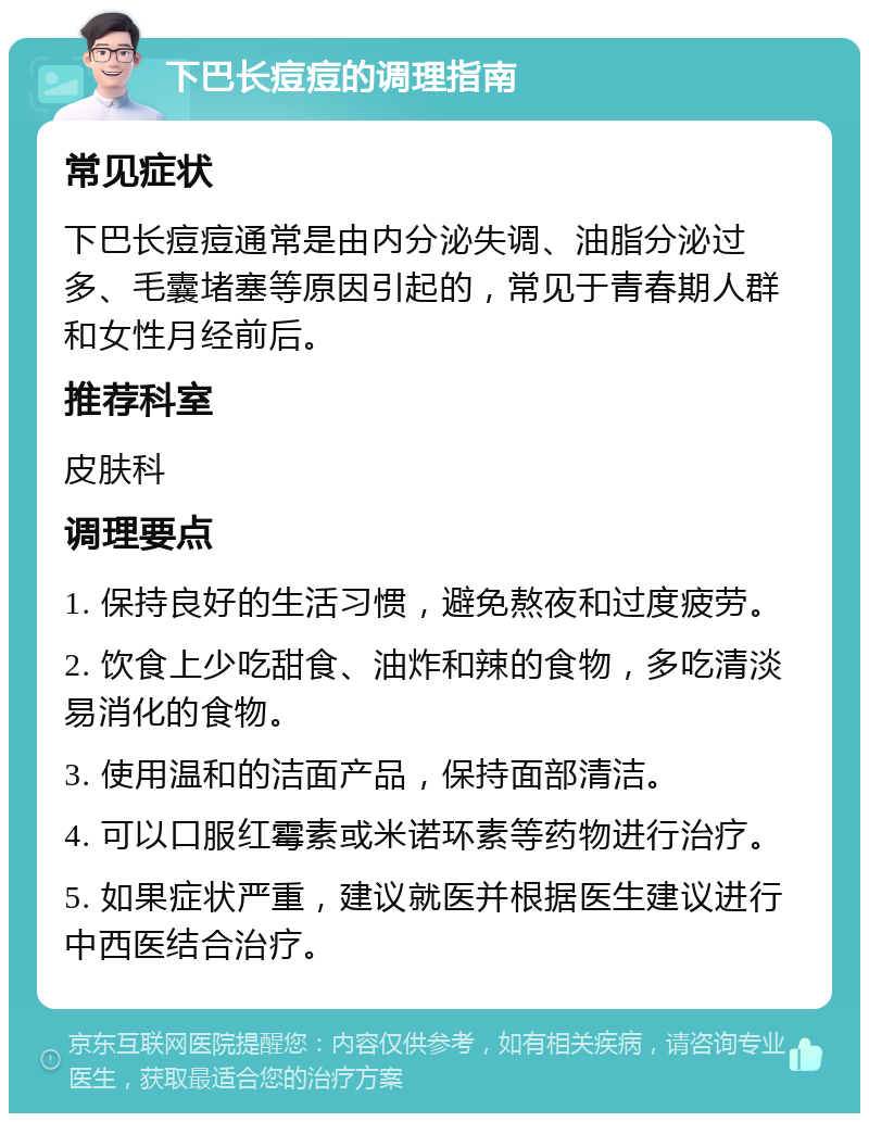 下巴长痘痘的调理指南 常见症状 下巴长痘痘通常是由内分泌失调、油脂分泌过多、毛囊堵塞等原因引起的，常见于青春期人群和女性月经前后。 推荐科室 皮肤科 调理要点 1. 保持良好的生活习惯，避免熬夜和过度疲劳。 2. 饮食上少吃甜食、油炸和辣的食物，多吃清淡易消化的食物。 3. 使用温和的洁面产品，保持面部清洁。 4. 可以口服红霉素或米诺环素等药物进行治疗。 5. 如果症状严重，建议就医并根据医生建议进行中西医结合治疗。