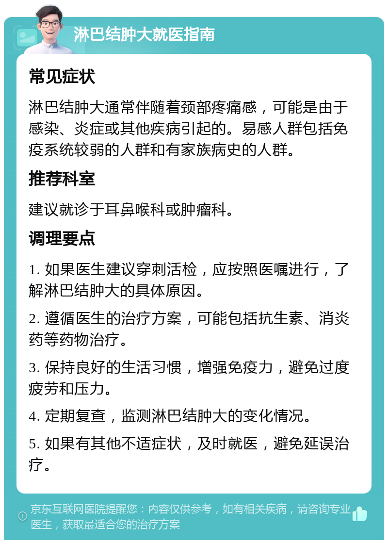 淋巴结肿大就医指南 常见症状 淋巴结肿大通常伴随着颈部疼痛感，可能是由于感染、炎症或其他疾病引起的。易感人群包括免疫系统较弱的人群和有家族病史的人群。 推荐科室 建议就诊于耳鼻喉科或肿瘤科。 调理要点 1. 如果医生建议穿刺活检，应按照医嘱进行，了解淋巴结肿大的具体原因。 2. 遵循医生的治疗方案，可能包括抗生素、消炎药等药物治疗。 3. 保持良好的生活习惯，增强免疫力，避免过度疲劳和压力。 4. 定期复查，监测淋巴结肿大的变化情况。 5. 如果有其他不适症状，及时就医，避免延误治疗。