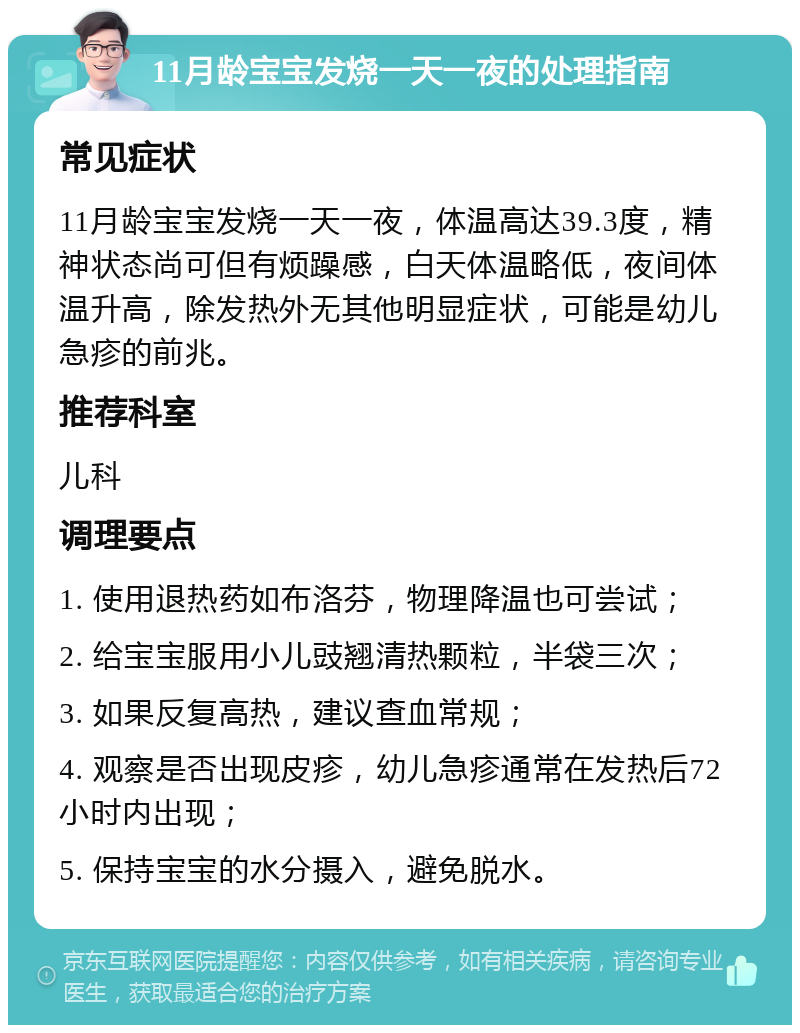 11月龄宝宝发烧一天一夜的处理指南 常见症状 11月龄宝宝发烧一天一夜，体温高达39.3度，精神状态尚可但有烦躁感，白天体温略低，夜间体温升高，除发热外无其他明显症状，可能是幼儿急疹的前兆。 推荐科室 儿科 调理要点 1. 使用退热药如布洛芬，物理降温也可尝试； 2. 给宝宝服用小儿豉翘清热颗粒，半袋三次； 3. 如果反复高热，建议查血常规； 4. 观察是否出现皮疹，幼儿急疹通常在发热后72小时内出现； 5. 保持宝宝的水分摄入，避免脱水。