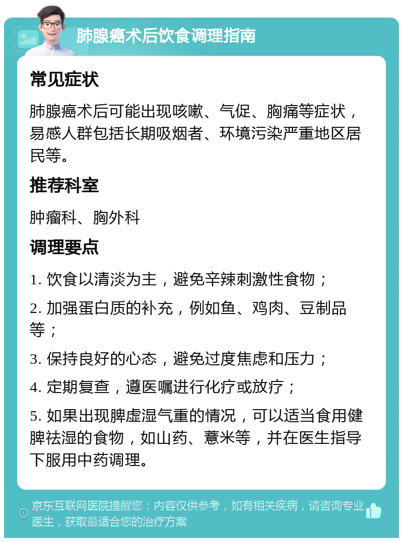 肺腺癌术后饮食调理指南 常见症状 肺腺癌术后可能出现咳嗽、气促、胸痛等症状，易感人群包括长期吸烟者、环境污染严重地区居民等。 推荐科室 肿瘤科、胸外科 调理要点 1. 饮食以清淡为主，避免辛辣刺激性食物； 2. 加强蛋白质的补充，例如鱼、鸡肉、豆制品等； 3. 保持良好的心态，避免过度焦虑和压力； 4. 定期复查，遵医嘱进行化疗或放疗； 5. 如果出现脾虚湿气重的情况，可以适当食用健脾祛湿的食物，如山药、薏米等，并在医生指导下服用中药调理。