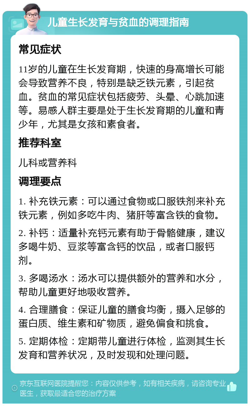 儿童生长发育与贫血的调理指南 常见症状 11岁的儿童在生长发育期，快速的身高增长可能会导致营养不良，特别是缺乏铁元素，引起贫血。贫血的常见症状包括疲劳、头晕、心跳加速等。易感人群主要是处于生长发育期的儿童和青少年，尤其是女孩和素食者。 推荐科室 儿科或营养科 调理要点 1. 补充铁元素：可以通过食物或口服铁剂来补充铁元素，例如多吃牛肉、猪肝等富含铁的食物。 2. 补钙：适量补充钙元素有助于骨骼健康，建议多喝牛奶、豆浆等富含钙的饮品，或者口服钙剂。 3. 多喝汤水：汤水可以提供额外的营养和水分，帮助儿童更好地吸收营养。 4. 合理膳食：保证儿童的膳食均衡，摄入足够的蛋白质、维生素和矿物质，避免偏食和挑食。 5. 定期体检：定期带儿童进行体检，监测其生长发育和营养状况，及时发现和处理问题。