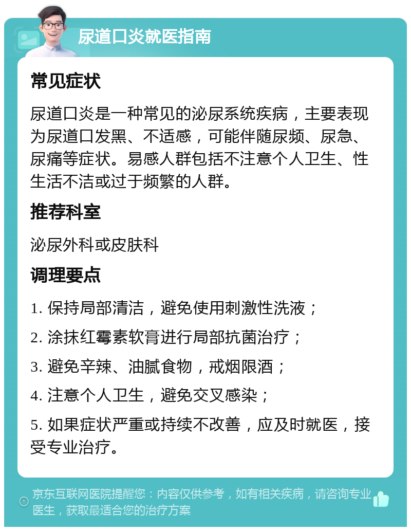 尿道口炎就医指南 常见症状 尿道口炎是一种常见的泌尿系统疾病，主要表现为尿道口发黑、不适感，可能伴随尿频、尿急、尿痛等症状。易感人群包括不注意个人卫生、性生活不洁或过于频繁的人群。 推荐科室 泌尿外科或皮肤科 调理要点 1. 保持局部清洁，避免使用刺激性洗液； 2. 涂抹红霉素软膏进行局部抗菌治疗； 3. 避免辛辣、油腻食物，戒烟限酒； 4. 注意个人卫生，避免交叉感染； 5. 如果症状严重或持续不改善，应及时就医，接受专业治疗。