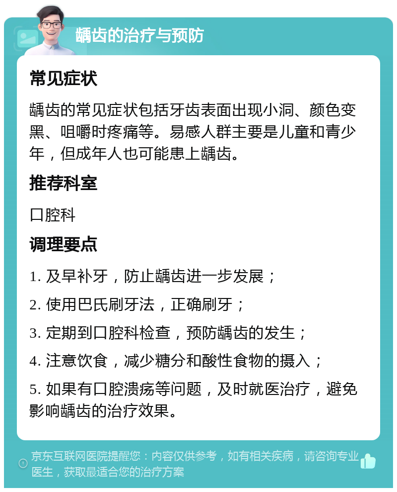 龋齿的治疗与预防 常见症状 龋齿的常见症状包括牙齿表面出现小洞、颜色变黑、咀嚼时疼痛等。易感人群主要是儿童和青少年，但成年人也可能患上龋齿。 推荐科室 口腔科 调理要点 1. 及早补牙，防止龋齿进一步发展； 2. 使用巴氏刷牙法，正确刷牙； 3. 定期到口腔科检查，预防龋齿的发生； 4. 注意饮食，减少糖分和酸性食物的摄入； 5. 如果有口腔溃疡等问题，及时就医治疗，避免影响龋齿的治疗效果。