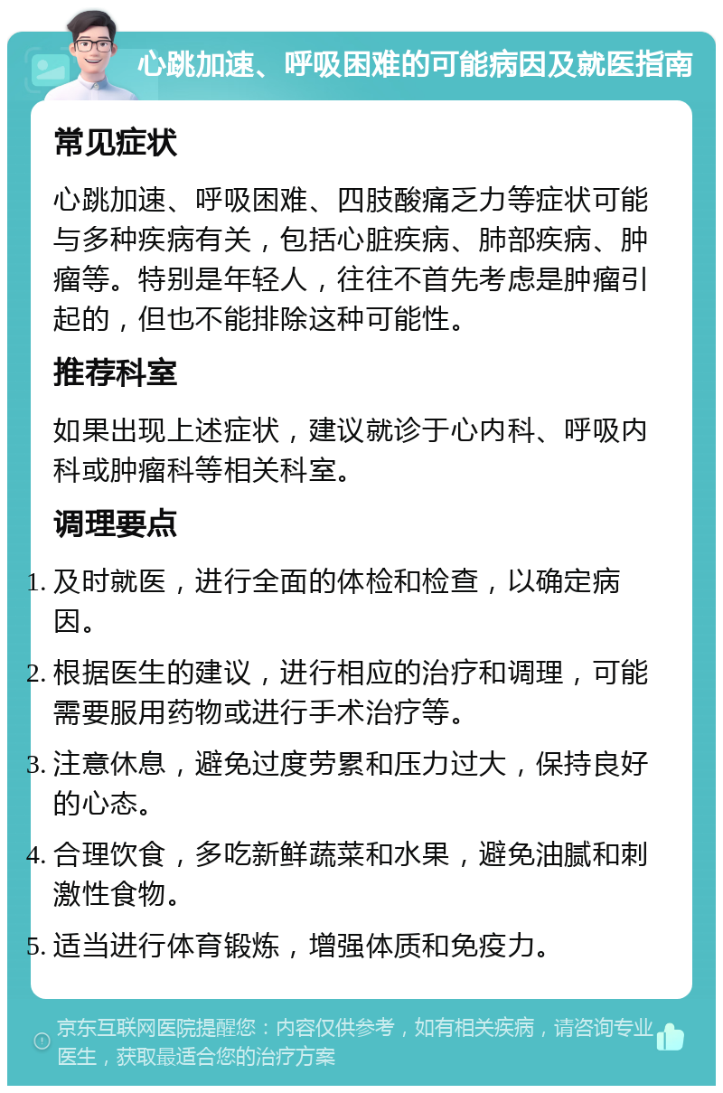 心跳加速、呼吸困难的可能病因及就医指南 常见症状 心跳加速、呼吸困难、四肢酸痛乏力等症状可能与多种疾病有关，包括心脏疾病、肺部疾病、肿瘤等。特别是年轻人，往往不首先考虑是肿瘤引起的，但也不能排除这种可能性。 推荐科室 如果出现上述症状，建议就诊于心内科、呼吸内科或肿瘤科等相关科室。 调理要点 及时就医，进行全面的体检和检查，以确定病因。 根据医生的建议，进行相应的治疗和调理，可能需要服用药物或进行手术治疗等。 注意休息，避免过度劳累和压力过大，保持良好的心态。 合理饮食，多吃新鲜蔬菜和水果，避免油腻和刺激性食物。 适当进行体育锻炼，增强体质和免疫力。