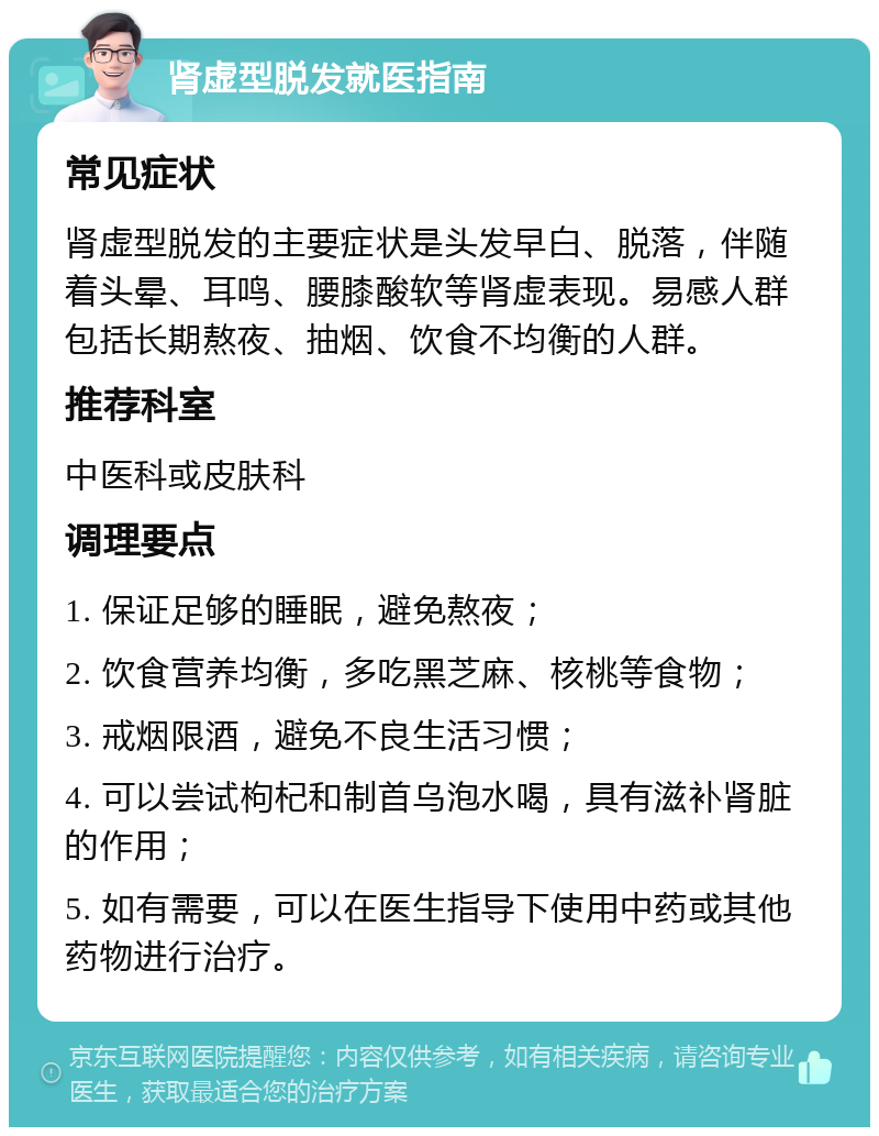 肾虚型脱发就医指南 常见症状 肾虚型脱发的主要症状是头发早白、脱落，伴随着头晕、耳鸣、腰膝酸软等肾虚表现。易感人群包括长期熬夜、抽烟、饮食不均衡的人群。 推荐科室 中医科或皮肤科 调理要点 1. 保证足够的睡眠，避免熬夜； 2. 饮食营养均衡，多吃黑芝麻、核桃等食物； 3. 戒烟限酒，避免不良生活习惯； 4. 可以尝试枸杞和制首乌泡水喝，具有滋补肾脏的作用； 5. 如有需要，可以在医生指导下使用中药或其他药物进行治疗。