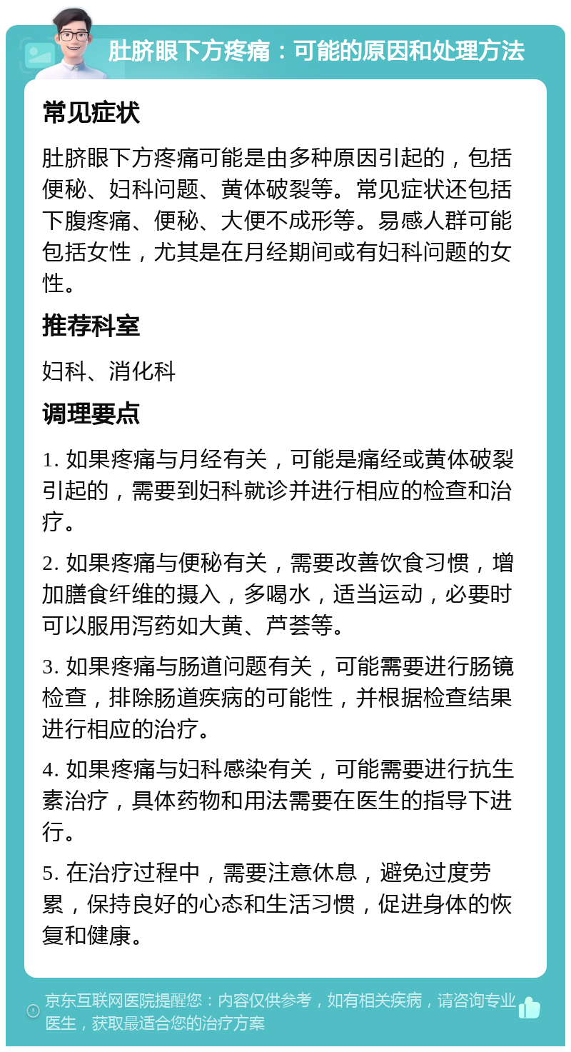 肚脐眼下方疼痛：可能的原因和处理方法 常见症状 肚脐眼下方疼痛可能是由多种原因引起的，包括便秘、妇科问题、黄体破裂等。常见症状还包括下腹疼痛、便秘、大便不成形等。易感人群可能包括女性，尤其是在月经期间或有妇科问题的女性。 推荐科室 妇科、消化科 调理要点 1. 如果疼痛与月经有关，可能是痛经或黄体破裂引起的，需要到妇科就诊并进行相应的检查和治疗。 2. 如果疼痛与便秘有关，需要改善饮食习惯，增加膳食纤维的摄入，多喝水，适当运动，必要时可以服用泻药如大黄、芦荟等。 3. 如果疼痛与肠道问题有关，可能需要进行肠镜检查，排除肠道疾病的可能性，并根据检查结果进行相应的治疗。 4. 如果疼痛与妇科感染有关，可能需要进行抗生素治疗，具体药物和用法需要在医生的指导下进行。 5. 在治疗过程中，需要注意休息，避免过度劳累，保持良好的心态和生活习惯，促进身体的恢复和健康。