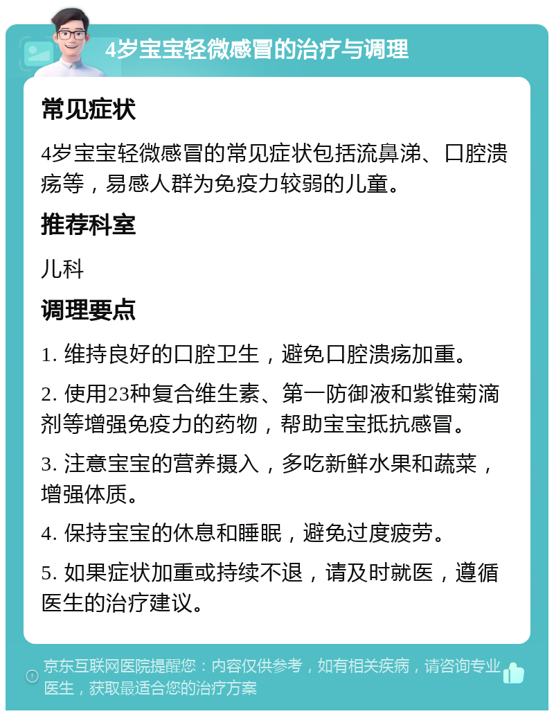 4岁宝宝轻微感冒的治疗与调理 常见症状 4岁宝宝轻微感冒的常见症状包括流鼻涕、口腔溃疡等，易感人群为免疫力较弱的儿童。 推荐科室 儿科 调理要点 1. 维持良好的口腔卫生，避免口腔溃疡加重。 2. 使用23种复合维生素、第一防御液和紫锥菊滴剂等增强免疫力的药物，帮助宝宝抵抗感冒。 3. 注意宝宝的营养摄入，多吃新鲜水果和蔬菜，增强体质。 4. 保持宝宝的休息和睡眠，避免过度疲劳。 5. 如果症状加重或持续不退，请及时就医，遵循医生的治疗建议。