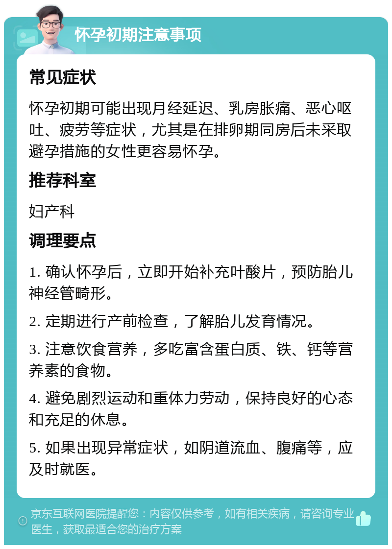 怀孕初期注意事项 常见症状 怀孕初期可能出现月经延迟、乳房胀痛、恶心呕吐、疲劳等症状，尤其是在排卵期同房后未采取避孕措施的女性更容易怀孕。 推荐科室 妇产科 调理要点 1. 确认怀孕后，立即开始补充叶酸片，预防胎儿神经管畸形。 2. 定期进行产前检查，了解胎儿发育情况。 3. 注意饮食营养，多吃富含蛋白质、铁、钙等营养素的食物。 4. 避免剧烈运动和重体力劳动，保持良好的心态和充足的休息。 5. 如果出现异常症状，如阴道流血、腹痛等，应及时就医。