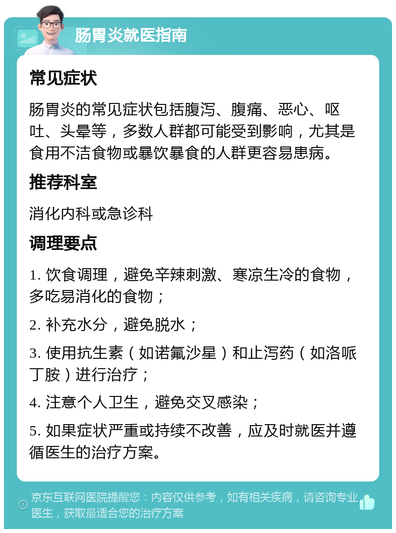 肠胃炎就医指南 常见症状 肠胃炎的常见症状包括腹泻、腹痛、恶心、呕吐、头晕等，多数人群都可能受到影响，尤其是食用不洁食物或暴饮暴食的人群更容易患病。 推荐科室 消化内科或急诊科 调理要点 1. 饮食调理，避免辛辣刺激、寒凉生冷的食物，多吃易消化的食物； 2. 补充水分，避免脱水； 3. 使用抗生素（如诺氟沙星）和止泻药（如洛哌丁胺）进行治疗； 4. 注意个人卫生，避免交叉感染； 5. 如果症状严重或持续不改善，应及时就医并遵循医生的治疗方案。