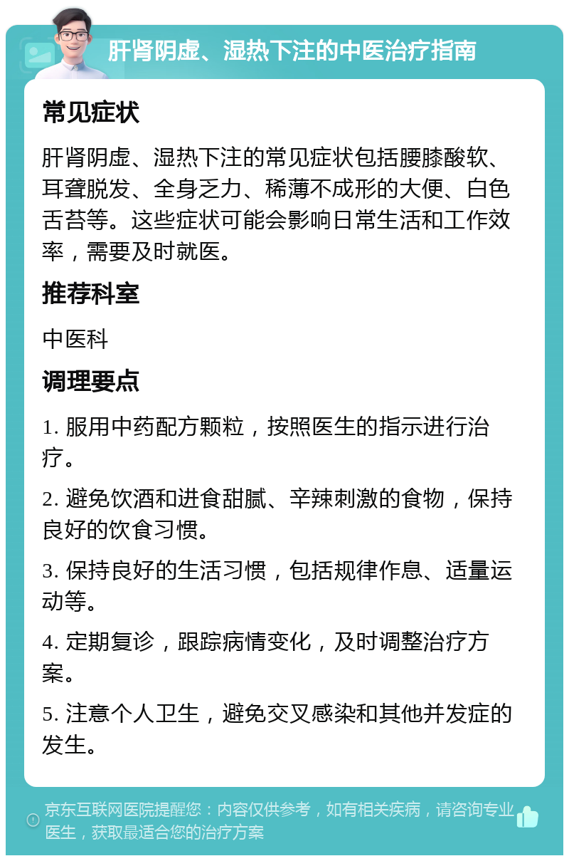 肝肾阴虚、湿热下注的中医治疗指南 常见症状 肝肾阴虚、湿热下注的常见症状包括腰膝酸软、耳聋脱发、全身乏力、稀薄不成形的大便、白色舌苔等。这些症状可能会影响日常生活和工作效率，需要及时就医。 推荐科室 中医科 调理要点 1. 服用中药配方颗粒，按照医生的指示进行治疗。 2. 避免饮酒和进食甜腻、辛辣刺激的食物，保持良好的饮食习惯。 3. 保持良好的生活习惯，包括规律作息、适量运动等。 4. 定期复诊，跟踪病情变化，及时调整治疗方案。 5. 注意个人卫生，避免交叉感染和其他并发症的发生。