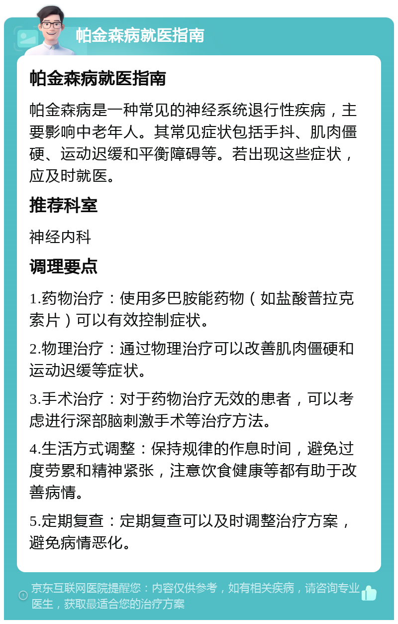 帕金森病就医指南 帕金森病就医指南 帕金森病是一种常见的神经系统退行性疾病，主要影响中老年人。其常见症状包括手抖、肌肉僵硬、运动迟缓和平衡障碍等。若出现这些症状，应及时就医。 推荐科室 神经内科 调理要点 1.药物治疗：使用多巴胺能药物（如盐酸普拉克索片）可以有效控制症状。 2.物理治疗：通过物理治疗可以改善肌肉僵硬和运动迟缓等症状。 3.手术治疗：对于药物治疗无效的患者，可以考虑进行深部脑刺激手术等治疗方法。 4.生活方式调整：保持规律的作息时间，避免过度劳累和精神紧张，注意饮食健康等都有助于改善病情。 5.定期复查：定期复查可以及时调整治疗方案，避免病情恶化。