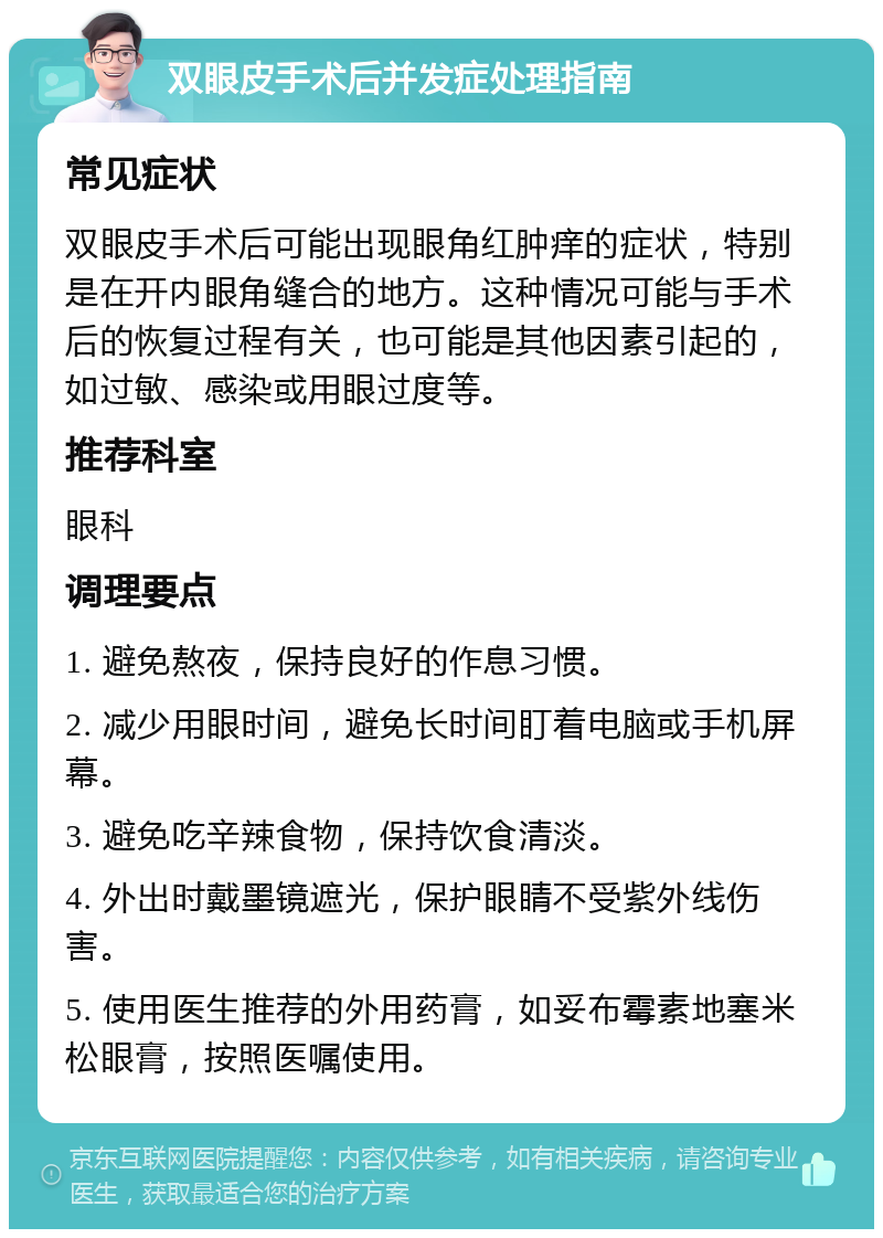 双眼皮手术后并发症处理指南 常见症状 双眼皮手术后可能出现眼角红肿痒的症状，特别是在开内眼角缝合的地方。这种情况可能与手术后的恢复过程有关，也可能是其他因素引起的，如过敏、感染或用眼过度等。 推荐科室 眼科 调理要点 1. 避免熬夜，保持良好的作息习惯。 2. 减少用眼时间，避免长时间盯着电脑或手机屏幕。 3. 避免吃辛辣食物，保持饮食清淡。 4. 外出时戴墨镜遮光，保护眼睛不受紫外线伤害。 5. 使用医生推荐的外用药膏，如妥布霉素地塞米松眼膏，按照医嘱使用。