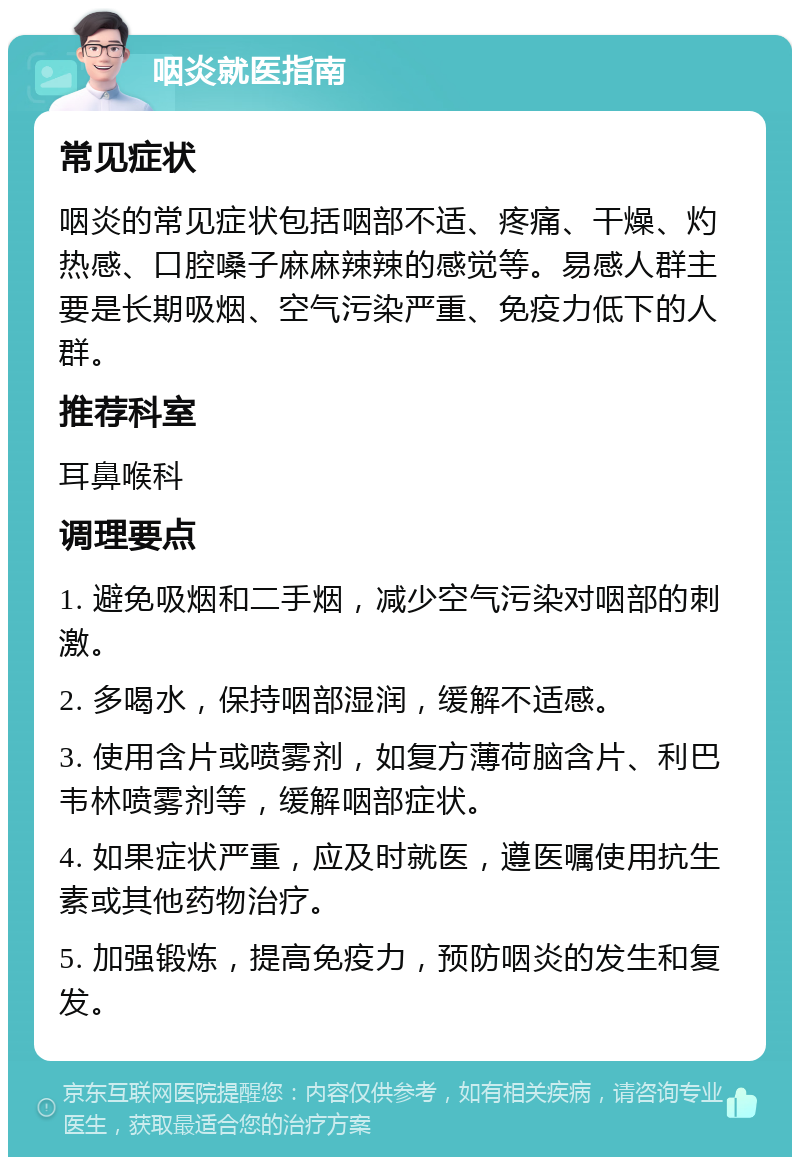 咽炎就医指南 常见症状 咽炎的常见症状包括咽部不适、疼痛、干燥、灼热感、口腔嗓子麻麻辣辣的感觉等。易感人群主要是长期吸烟、空气污染严重、免疫力低下的人群。 推荐科室 耳鼻喉科 调理要点 1. 避免吸烟和二手烟，减少空气污染对咽部的刺激。 2. 多喝水，保持咽部湿润，缓解不适感。 3. 使用含片或喷雾剂，如复方薄荷脑含片、利巴韦林喷雾剂等，缓解咽部症状。 4. 如果症状严重，应及时就医，遵医嘱使用抗生素或其他药物治疗。 5. 加强锻炼，提高免疫力，预防咽炎的发生和复发。