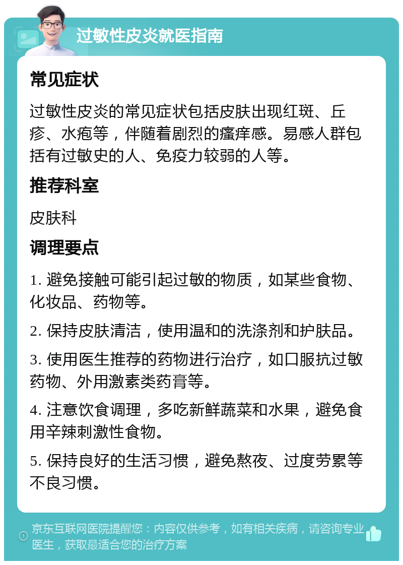 过敏性皮炎就医指南 常见症状 过敏性皮炎的常见症状包括皮肤出现红斑、丘疹、水疱等，伴随着剧烈的瘙痒感。易感人群包括有过敏史的人、免疫力较弱的人等。 推荐科室 皮肤科 调理要点 1. 避免接触可能引起过敏的物质，如某些食物、化妆品、药物等。 2. 保持皮肤清洁，使用温和的洗涤剂和护肤品。 3. 使用医生推荐的药物进行治疗，如口服抗过敏药物、外用激素类药膏等。 4. 注意饮食调理，多吃新鲜蔬菜和水果，避免食用辛辣刺激性食物。 5. 保持良好的生活习惯，避免熬夜、过度劳累等不良习惯。