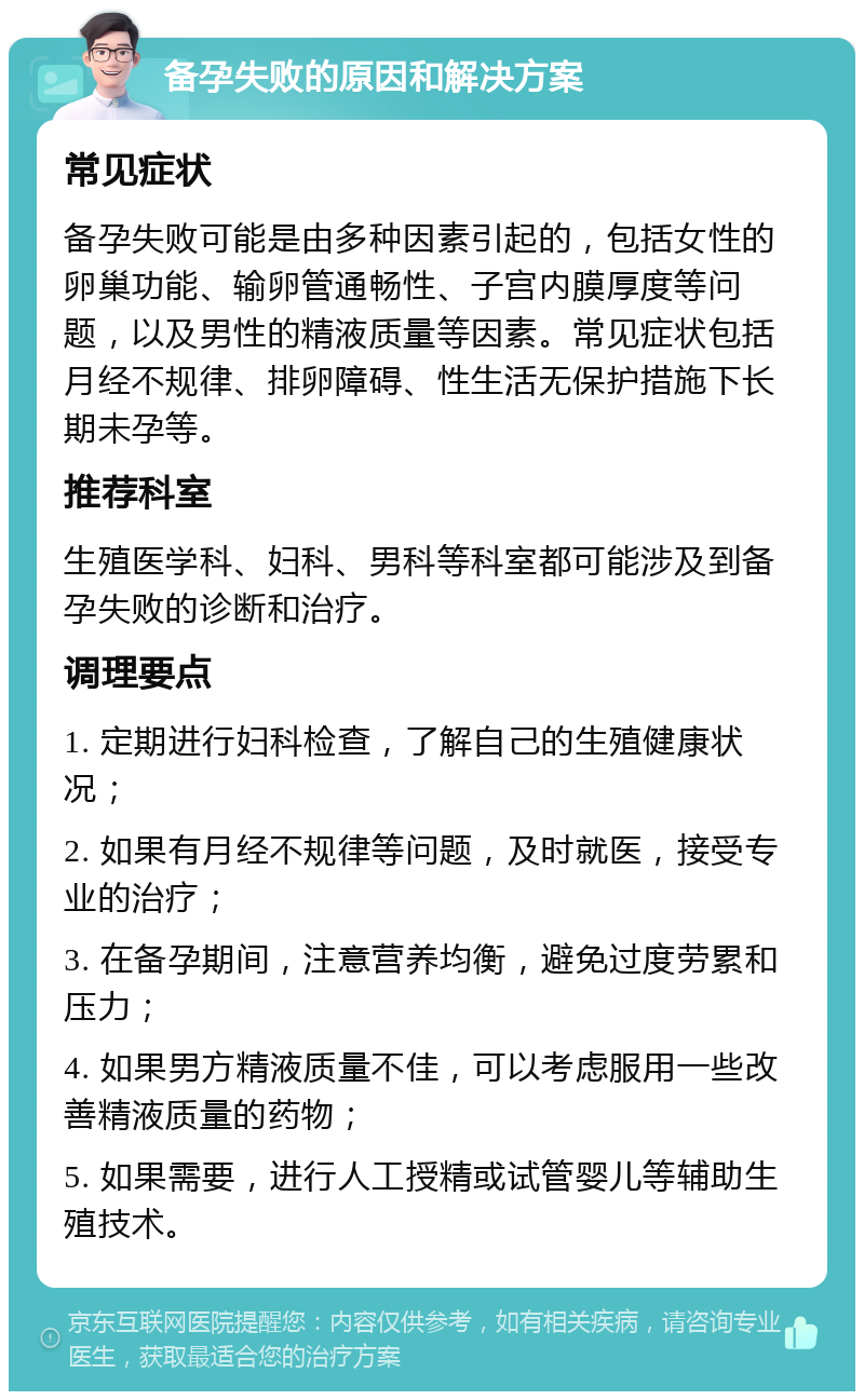 备孕失败的原因和解决方案 常见症状 备孕失败可能是由多种因素引起的，包括女性的卵巢功能、输卵管通畅性、子宫内膜厚度等问题，以及男性的精液质量等因素。常见症状包括月经不规律、排卵障碍、性生活无保护措施下长期未孕等。 推荐科室 生殖医学科、妇科、男科等科室都可能涉及到备孕失败的诊断和治疗。 调理要点 1. 定期进行妇科检查，了解自己的生殖健康状况； 2. 如果有月经不规律等问题，及时就医，接受专业的治疗； 3. 在备孕期间，注意营养均衡，避免过度劳累和压力； 4. 如果男方精液质量不佳，可以考虑服用一些改善精液质量的药物； 5. 如果需要，进行人工授精或试管婴儿等辅助生殖技术。