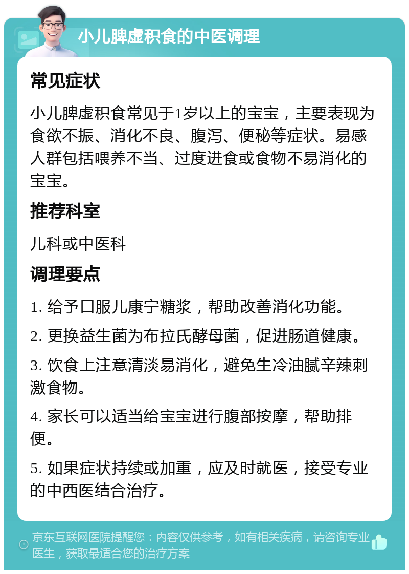 小儿脾虚积食的中医调理 常见症状 小儿脾虚积食常见于1岁以上的宝宝，主要表现为食欲不振、消化不良、腹泻、便秘等症状。易感人群包括喂养不当、过度进食或食物不易消化的宝宝。 推荐科室 儿科或中医科 调理要点 1. 给予口服儿康宁糖浆，帮助改善消化功能。 2. 更换益生菌为布拉氏酵母菌，促进肠道健康。 3. 饮食上注意清淡易消化，避免生冷油腻辛辣刺激食物。 4. 家长可以适当给宝宝进行腹部按摩，帮助排便。 5. 如果症状持续或加重，应及时就医，接受专业的中西医结合治疗。