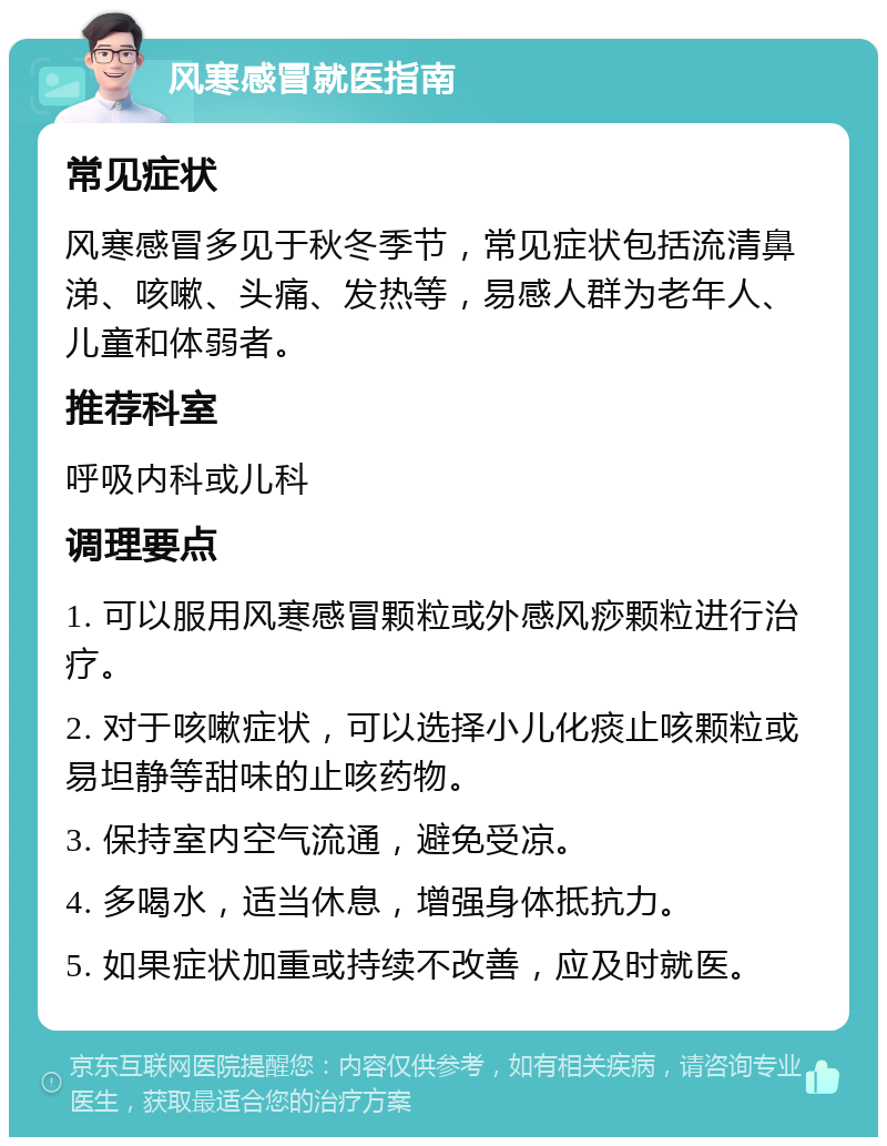 风寒感冒就医指南 常见症状 风寒感冒多见于秋冬季节，常见症状包括流清鼻涕、咳嗽、头痛、发热等，易感人群为老年人、儿童和体弱者。 推荐科室 呼吸内科或儿科 调理要点 1. 可以服用风寒感冒颗粒或外感风痧颗粒进行治疗。 2. 对于咳嗽症状，可以选择小儿化痰止咳颗粒或易坦静等甜味的止咳药物。 3. 保持室内空气流通，避免受凉。 4. 多喝水，适当休息，增强身体抵抗力。 5. 如果症状加重或持续不改善，应及时就医。