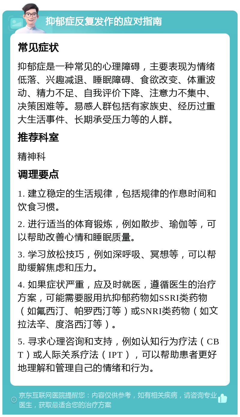 抑郁症反复发作的应对指南 常见症状 抑郁症是一种常见的心理障碍，主要表现为情绪低落、兴趣减退、睡眠障碍、食欲改变、体重波动、精力不足、自我评价下降、注意力不集中、决策困难等。易感人群包括有家族史、经历过重大生活事件、长期承受压力等的人群。 推荐科室 精神科 调理要点 1. 建立稳定的生活规律，包括规律的作息时间和饮食习惯。 2. 进行适当的体育锻炼，例如散步、瑜伽等，可以帮助改善心情和睡眠质量。 3. 学习放松技巧，例如深呼吸、冥想等，可以帮助缓解焦虑和压力。 4. 如果症状严重，应及时就医，遵循医生的治疗方案，可能需要服用抗抑郁药物如SSRI类药物（如氟西汀、帕罗西汀等）或SNRI类药物（如文拉法辛、度洛西汀等）。 5. 寻求心理咨询和支持，例如认知行为疗法（CBT）或人际关系疗法（IPT），可以帮助患者更好地理解和管理自己的情绪和行为。