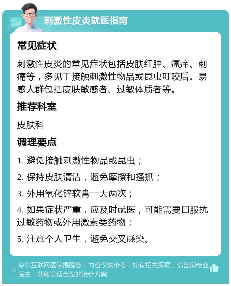 刺激性皮炎就医指南 常见症状 刺激性皮炎的常见症状包括皮肤红肿、瘙痒、刺痛等，多见于接触刺激性物品或昆虫叮咬后。易感人群包括皮肤敏感者、过敏体质者等。 推荐科室 皮肤科 调理要点 1. 避免接触刺激性物品或昆虫； 2. 保持皮肤清洁，避免摩擦和搔抓； 3. 外用氧化锌软膏一天两次； 4. 如果症状严重，应及时就医，可能需要口服抗过敏药物或外用激素类药物； 5. 注意个人卫生，避免交叉感染。