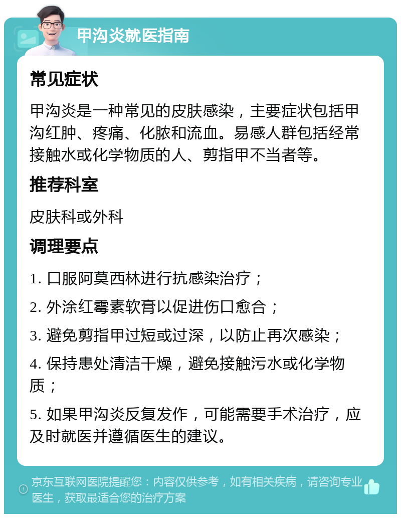 甲沟炎就医指南 常见症状 甲沟炎是一种常见的皮肤感染，主要症状包括甲沟红肿、疼痛、化脓和流血。易感人群包括经常接触水或化学物质的人、剪指甲不当者等。 推荐科室 皮肤科或外科 调理要点 1. 口服阿莫西林进行抗感染治疗； 2. 外涂红霉素软膏以促进伤口愈合； 3. 避免剪指甲过短或过深，以防止再次感染； 4. 保持患处清洁干燥，避免接触污水或化学物质； 5. 如果甲沟炎反复发作，可能需要手术治疗，应及时就医并遵循医生的建议。