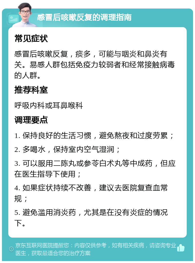 感冒后咳嗽反复的调理指南 常见症状 感冒后咳嗽反复，痰多，可能与咽炎和鼻炎有关。易感人群包括免疫力较弱者和经常接触病毒的人群。 推荐科室 呼吸内科或耳鼻喉科 调理要点 1. 保持良好的生活习惯，避免熬夜和过度劳累； 2. 多喝水，保持室内空气湿润； 3. 可以服用二陈丸或参苓白术丸等中成药，但应在医生指导下使用； 4. 如果症状持续不改善，建议去医院复查血常规； 5. 避免滥用消炎药，尤其是在没有炎症的情况下。