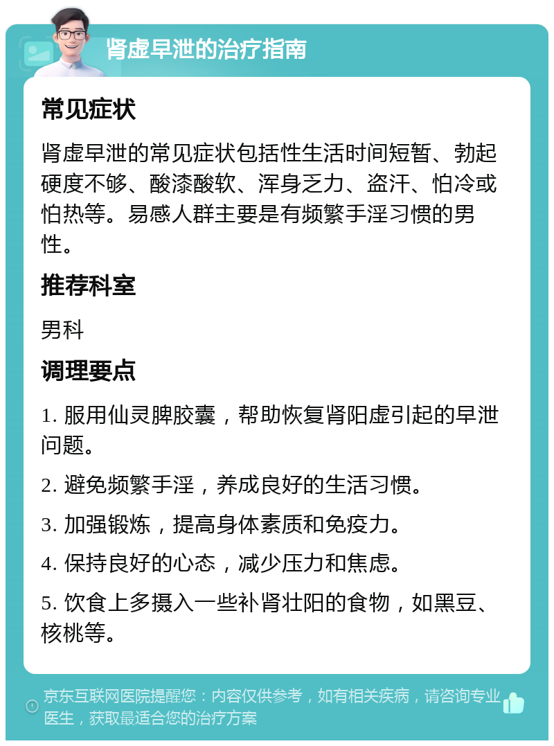 肾虚早泄的治疗指南 常见症状 肾虚早泄的常见症状包括性生活时间短暂、勃起硬度不够、酸漆酸软、浑身乏力、盗汗、怕冷或怕热等。易感人群主要是有频繁手淫习惯的男性。 推荐科室 男科 调理要点 1. 服用仙灵脾胶囊，帮助恢复肾阳虚引起的早泄问题。 2. 避免频繁手淫，养成良好的生活习惯。 3. 加强锻炼，提高身体素质和免疫力。 4. 保持良好的心态，减少压力和焦虑。 5. 饮食上多摄入一些补肾壮阳的食物，如黑豆、核桃等。