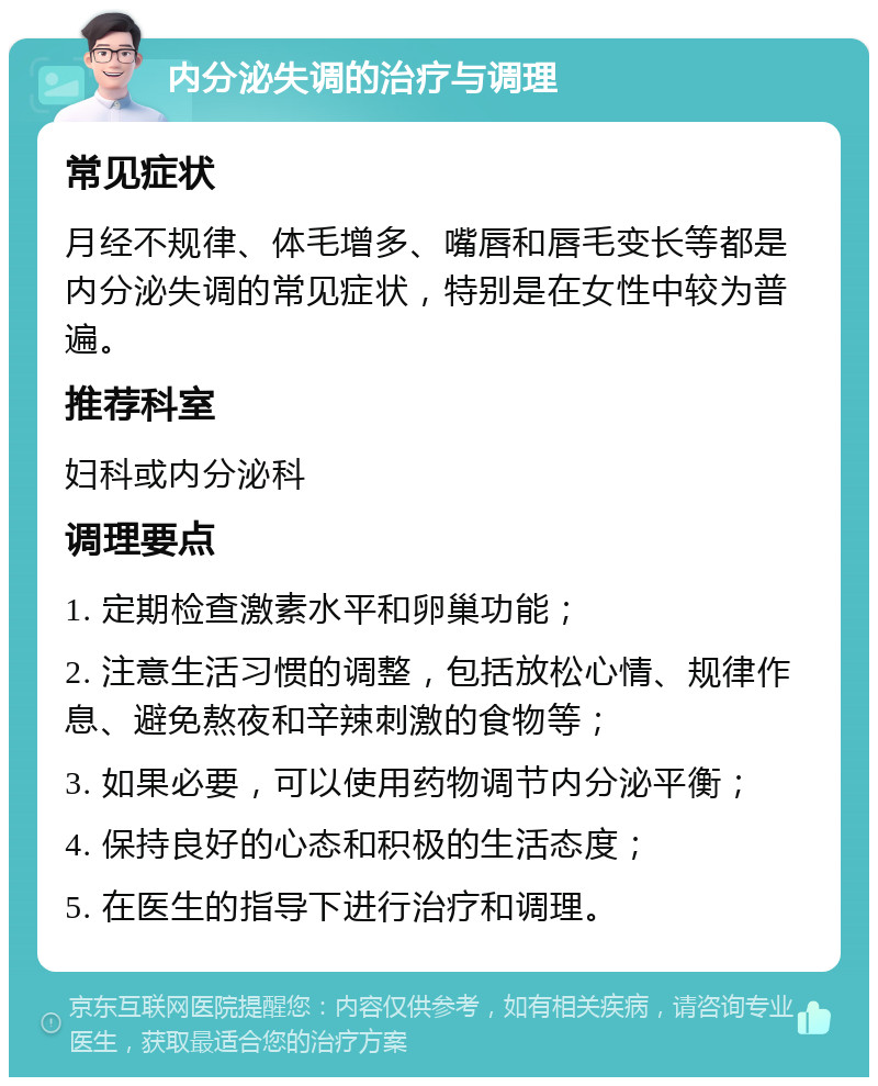 内分泌失调的治疗与调理 常见症状 月经不规律、体毛增多、嘴唇和唇毛变长等都是内分泌失调的常见症状，特别是在女性中较为普遍。 推荐科室 妇科或内分泌科 调理要点 1. 定期检查激素水平和卵巢功能； 2. 注意生活习惯的调整，包括放松心情、规律作息、避免熬夜和辛辣刺激的食物等； 3. 如果必要，可以使用药物调节内分泌平衡； 4. 保持良好的心态和积极的生活态度； 5. 在医生的指导下进行治疗和调理。