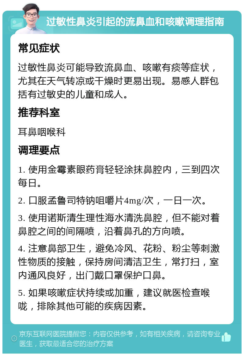 过敏性鼻炎引起的流鼻血和咳嗽调理指南 常见症状 过敏性鼻炎可能导致流鼻血、咳嗽有痰等症状，尤其在天气转凉或干燥时更易出现。易感人群包括有过敏史的儿童和成人。 推荐科室 耳鼻咽喉科 调理要点 1. 使用金霉素眼药膏轻轻涂抹鼻腔内，三到四次每日。 2. 口服孟鲁司特钠咀嚼片4mg/次，一日一次。 3. 使用诺斯清生理性海水清洗鼻腔，但不能对着鼻腔之间的间隔喷，沿着鼻孔的方向喷。 4. 注意鼻部卫生，避免冷风、花粉、粉尘等刺激性物质的接触，保持房间清洁卫生，常打扫，室内通风良好，出门戴口罩保护口鼻。 5. 如果咳嗽症状持续或加重，建议就医检查喉咙，排除其他可能的疾病因素。