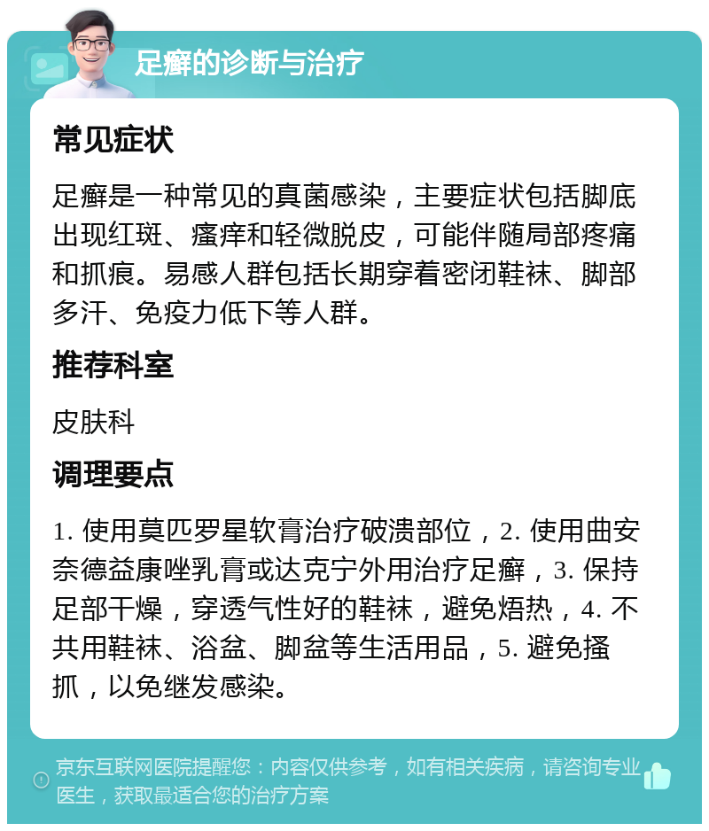 足癣的诊断与治疗 常见症状 足癣是一种常见的真菌感染，主要症状包括脚底出现红斑、瘙痒和轻微脱皮，可能伴随局部疼痛和抓痕。易感人群包括长期穿着密闭鞋袜、脚部多汗、免疫力低下等人群。 推荐科室 皮肤科 调理要点 1. 使用莫匹罗星软膏治疗破溃部位，2. 使用曲安奈德益康唑乳膏或达克宁外用治疗足癣，3. 保持足部干燥，穿透气性好的鞋袜，避免焐热，4. 不共用鞋袜、浴盆、脚盆等生活用品，5. 避免搔抓，以免继发感染。