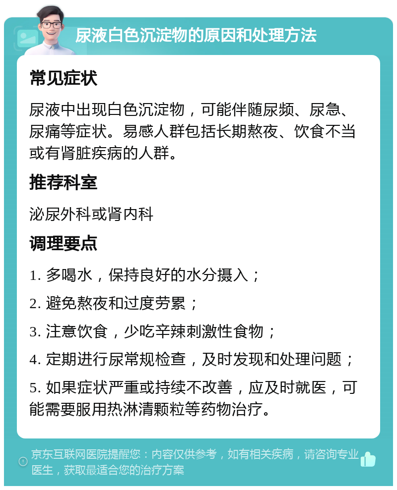 尿液白色沉淀物的原因和处理方法 常见症状 尿液中出现白色沉淀物，可能伴随尿频、尿急、尿痛等症状。易感人群包括长期熬夜、饮食不当或有肾脏疾病的人群。 推荐科室 泌尿外科或肾内科 调理要点 1. 多喝水，保持良好的水分摄入； 2. 避免熬夜和过度劳累； 3. 注意饮食，少吃辛辣刺激性食物； 4. 定期进行尿常规检查，及时发现和处理问题； 5. 如果症状严重或持续不改善，应及时就医，可能需要服用热淋清颗粒等药物治疗。