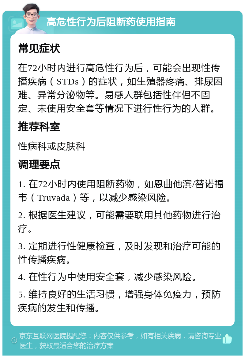 高危性行为后阻断药使用指南 常见症状 在72小时内进行高危性行为后，可能会出现性传播疾病（STDs）的症状，如生殖器疼痛、排尿困难、异常分泌物等。易感人群包括性伴侣不固定、未使用安全套等情况下进行性行为的人群。 推荐科室 性病科或皮肤科 调理要点 1. 在72小时内使用阻断药物，如恩曲他滨/替诺福韦（Truvada）等，以减少感染风险。 2. 根据医生建议，可能需要联用其他药物进行治疗。 3. 定期进行性健康检查，及时发现和治疗可能的性传播疾病。 4. 在性行为中使用安全套，减少感染风险。 5. 维持良好的生活习惯，增强身体免疫力，预防疾病的发生和传播。