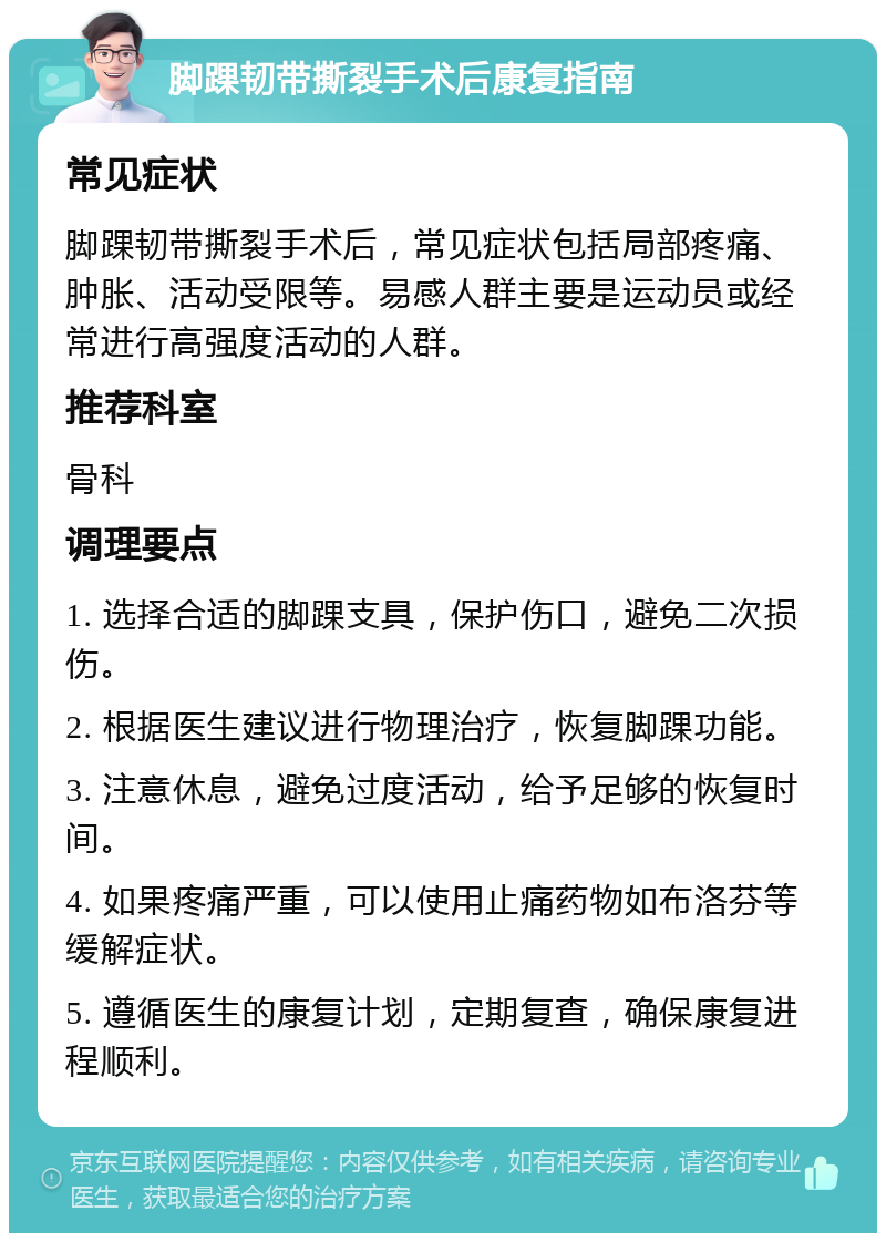 脚踝韧带撕裂手术后康复指南 常见症状 脚踝韧带撕裂手术后，常见症状包括局部疼痛、肿胀、活动受限等。易感人群主要是运动员或经常进行高强度活动的人群。 推荐科室 骨科 调理要点 1. 选择合适的脚踝支具，保护伤口，避免二次损伤。 2. 根据医生建议进行物理治疗，恢复脚踝功能。 3. 注意休息，避免过度活动，给予足够的恢复时间。 4. 如果疼痛严重，可以使用止痛药物如布洛芬等缓解症状。 5. 遵循医生的康复计划，定期复查，确保康复进程顺利。