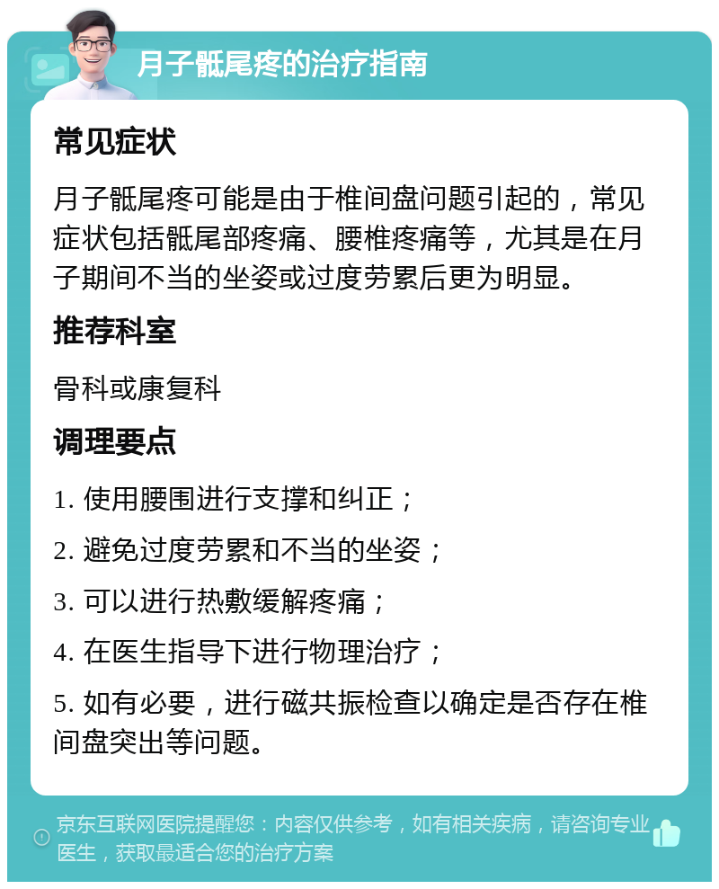 月子骶尾疼的治疗指南 常见症状 月子骶尾疼可能是由于椎间盘问题引起的，常见症状包括骶尾部疼痛、腰椎疼痛等，尤其是在月子期间不当的坐姿或过度劳累后更为明显。 推荐科室 骨科或康复科 调理要点 1. 使用腰围进行支撑和纠正； 2. 避免过度劳累和不当的坐姿； 3. 可以进行热敷缓解疼痛； 4. 在医生指导下进行物理治疗； 5. 如有必要，进行磁共振检查以确定是否存在椎间盘突出等问题。