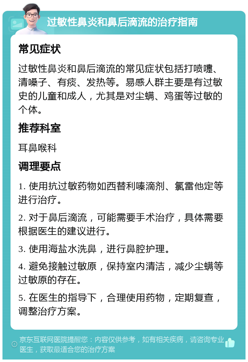 过敏性鼻炎和鼻后滴流的治疗指南 常见症状 过敏性鼻炎和鼻后滴流的常见症状包括打喷嚏、清嗓子、有痰、发热等。易感人群主要是有过敏史的儿童和成人，尤其是对尘螨、鸡蛋等过敏的个体。 推荐科室 耳鼻喉科 调理要点 1. 使用抗过敏药物如西替利嗪滴剂、氯雷他定等进行治疗。 2. 对于鼻后滴流，可能需要手术治疗，具体需要根据医生的建议进行。 3. 使用海盐水洗鼻，进行鼻腔护理。 4. 避免接触过敏原，保持室内清洁，减少尘螨等过敏原的存在。 5. 在医生的指导下，合理使用药物，定期复查，调整治疗方案。