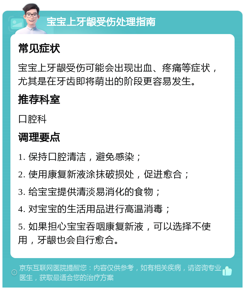 宝宝上牙龈受伤处理指南 常见症状 宝宝上牙龈受伤可能会出现出血、疼痛等症状，尤其是在牙齿即将萌出的阶段更容易发生。 推荐科室 口腔科 调理要点 1. 保持口腔清洁，避免感染； 2. 使用康复新液涂抹破损处，促进愈合； 3. 给宝宝提供清淡易消化的食物； 4. 对宝宝的生活用品进行高温消毒； 5. 如果担心宝宝吞咽康复新液，可以选择不使用，牙龈也会自行愈合。