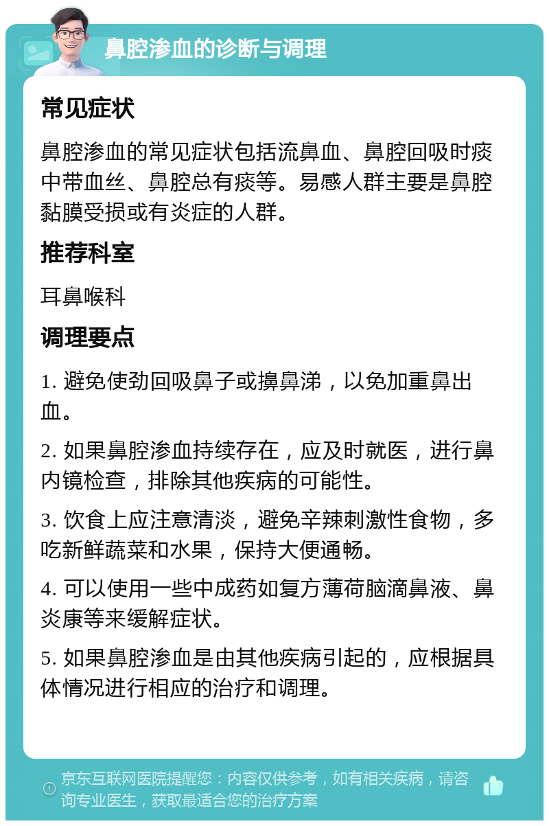 鼻腔渗血的诊断与调理 常见症状 鼻腔渗血的常见症状包括流鼻血、鼻腔回吸时痰中带血丝、鼻腔总有痰等。易感人群主要是鼻腔黏膜受损或有炎症的人群。 推荐科室 耳鼻喉科 调理要点 1. 避免使劲回吸鼻子或擤鼻涕，以免加重鼻出血。 2. 如果鼻腔渗血持续存在，应及时就医，进行鼻内镜检查，排除其他疾病的可能性。 3. 饮食上应注意清淡，避免辛辣刺激性食物，多吃新鲜蔬菜和水果，保持大便通畅。 4. 可以使用一些中成药如复方薄荷脑滴鼻液、鼻炎康等来缓解症状。 5. 如果鼻腔渗血是由其他疾病引起的，应根据具体情况进行相应的治疗和调理。