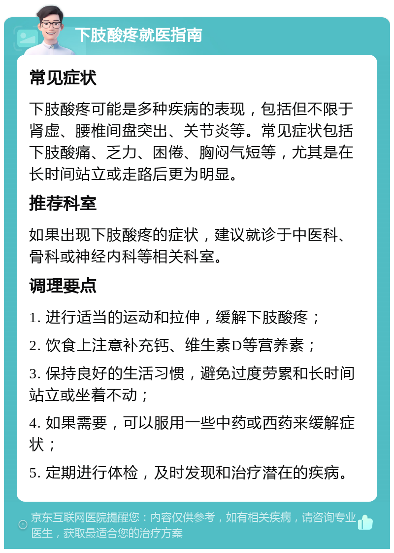 下肢酸疼就医指南 常见症状 下肢酸疼可能是多种疾病的表现，包括但不限于肾虚、腰椎间盘突出、关节炎等。常见症状包括下肢酸痛、乏力、困倦、胸闷气短等，尤其是在长时间站立或走路后更为明显。 推荐科室 如果出现下肢酸疼的症状，建议就诊于中医科、骨科或神经内科等相关科室。 调理要点 1. 进行适当的运动和拉伸，缓解下肢酸疼； 2. 饮食上注意补充钙、维生素D等营养素； 3. 保持良好的生活习惯，避免过度劳累和长时间站立或坐着不动； 4. 如果需要，可以服用一些中药或西药来缓解症状； 5. 定期进行体检，及时发现和治疗潜在的疾病。