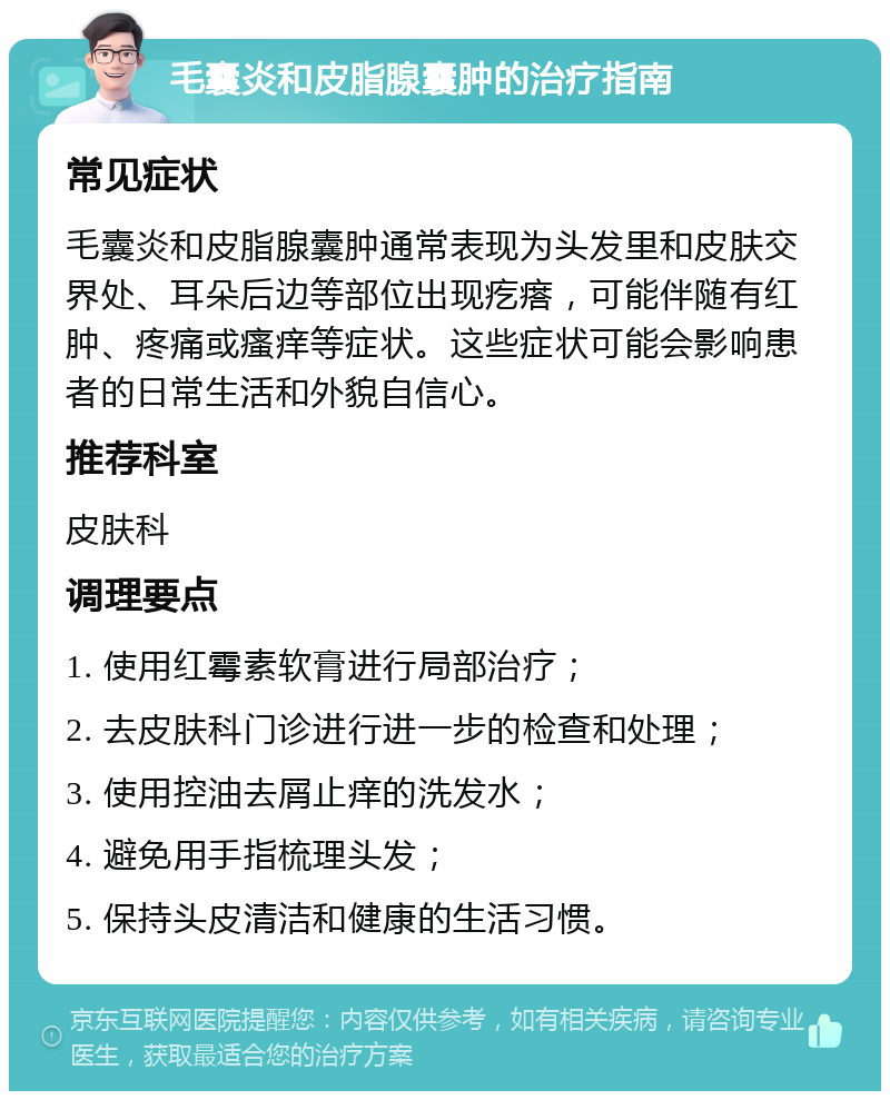 毛囊炎和皮脂腺囊肿的治疗指南 常见症状 毛囊炎和皮脂腺囊肿通常表现为头发里和皮肤交界处、耳朵后边等部位出现疙瘩，可能伴随有红肿、疼痛或瘙痒等症状。这些症状可能会影响患者的日常生活和外貌自信心。 推荐科室 皮肤科 调理要点 1. 使用红霉素软膏进行局部治疗； 2. 去皮肤科门诊进行进一步的检查和处理； 3. 使用控油去屑止痒的洗发水； 4. 避免用手指梳理头发； 5. 保持头皮清洁和健康的生活习惯。