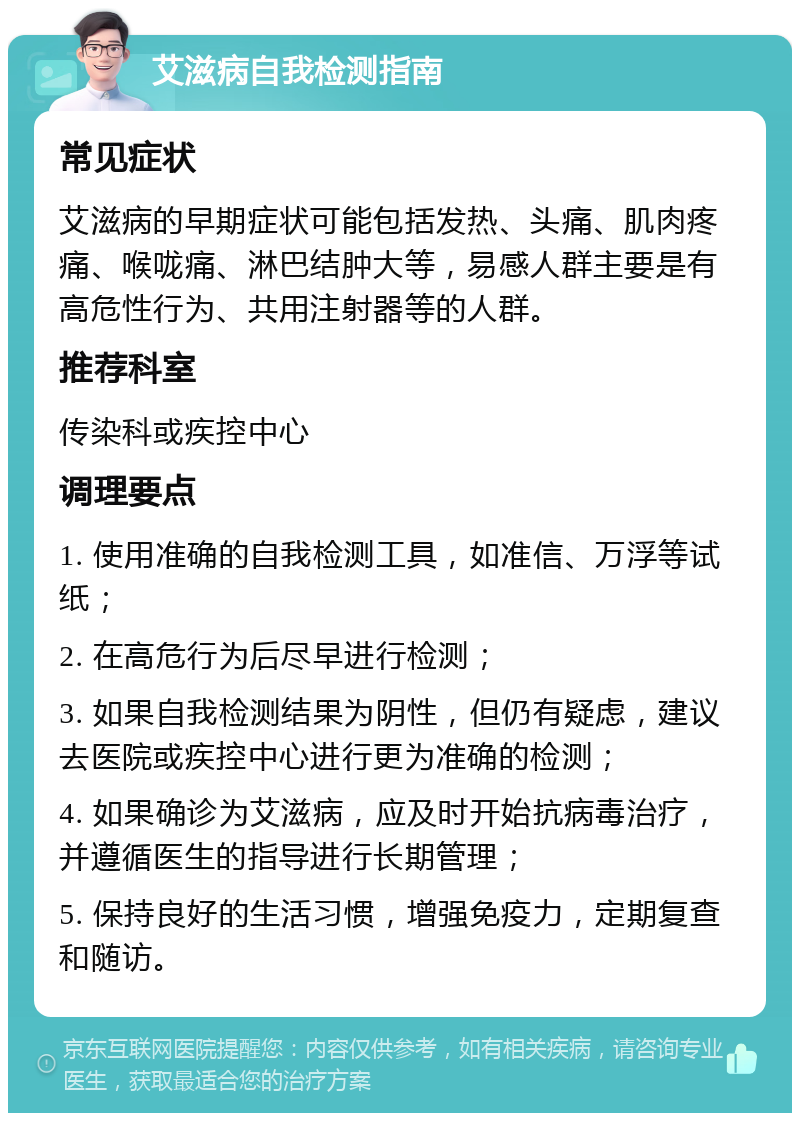 艾滋病自我检测指南 常见症状 艾滋病的早期症状可能包括发热、头痛、肌肉疼痛、喉咙痛、淋巴结肿大等，易感人群主要是有高危性行为、共用注射器等的人群。 推荐科室 传染科或疾控中心 调理要点 1. 使用准确的自我检测工具，如准信、万浮等试纸； 2. 在高危行为后尽早进行检测； 3. 如果自我检测结果为阴性，但仍有疑虑，建议去医院或疾控中心进行更为准确的检测； 4. 如果确诊为艾滋病，应及时开始抗病毒治疗，并遵循医生的指导进行长期管理； 5. 保持良好的生活习惯，增强免疫力，定期复查和随访。