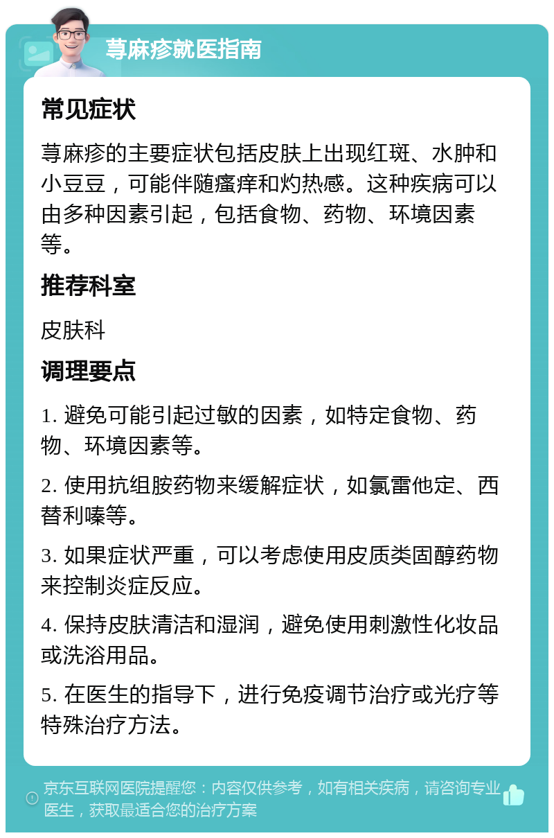 荨麻疹就医指南 常见症状 荨麻疹的主要症状包括皮肤上出现红斑、水肿和小豆豆，可能伴随瘙痒和灼热感。这种疾病可以由多种因素引起，包括食物、药物、环境因素等。 推荐科室 皮肤科 调理要点 1. 避免可能引起过敏的因素，如特定食物、药物、环境因素等。 2. 使用抗组胺药物来缓解症状，如氯雷他定、西替利嗪等。 3. 如果症状严重，可以考虑使用皮质类固醇药物来控制炎症反应。 4. 保持皮肤清洁和湿润，避免使用刺激性化妆品或洗浴用品。 5. 在医生的指导下，进行免疫调节治疗或光疗等特殊治疗方法。