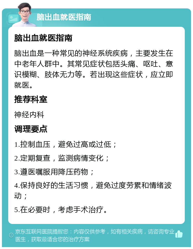 脑出血就医指南 脑出血就医指南 脑出血是一种常见的神经系统疾病，主要发生在中老年人群中。其常见症状包括头痛、呕吐、意识模糊、肢体无力等。若出现这些症状，应立即就医。 推荐科室 神经内科 调理要点 1.控制血压，避免过高或过低； 2.定期复查，监测病情变化； 3.遵医嘱服用降压药物； 4.保持良好的生活习惯，避免过度劳累和情绪波动； 5.在必要时，考虑手术治疗。