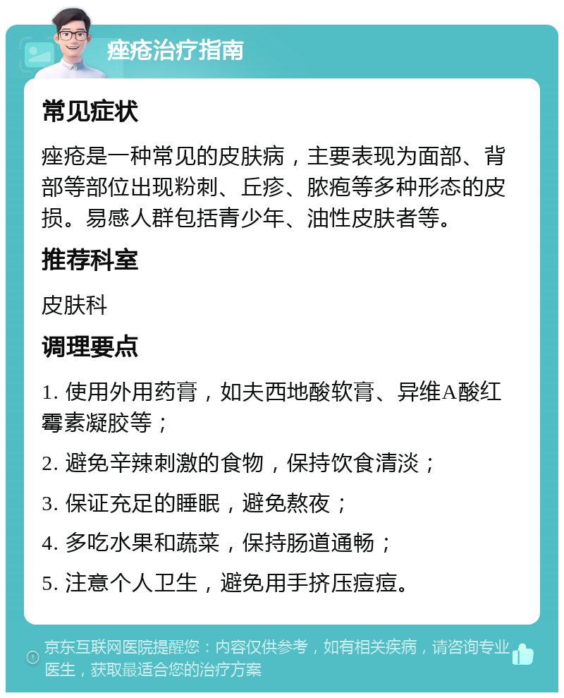 痤疮治疗指南 常见症状 痤疮是一种常见的皮肤病，主要表现为面部、背部等部位出现粉刺、丘疹、脓疱等多种形态的皮损。易感人群包括青少年、油性皮肤者等。 推荐科室 皮肤科 调理要点 1. 使用外用药膏，如夫西地酸软膏、异维A酸红霉素凝胶等； 2. 避免辛辣刺激的食物，保持饮食清淡； 3. 保证充足的睡眠，避免熬夜； 4. 多吃水果和蔬菜，保持肠道通畅； 5. 注意个人卫生，避免用手挤压痘痘。