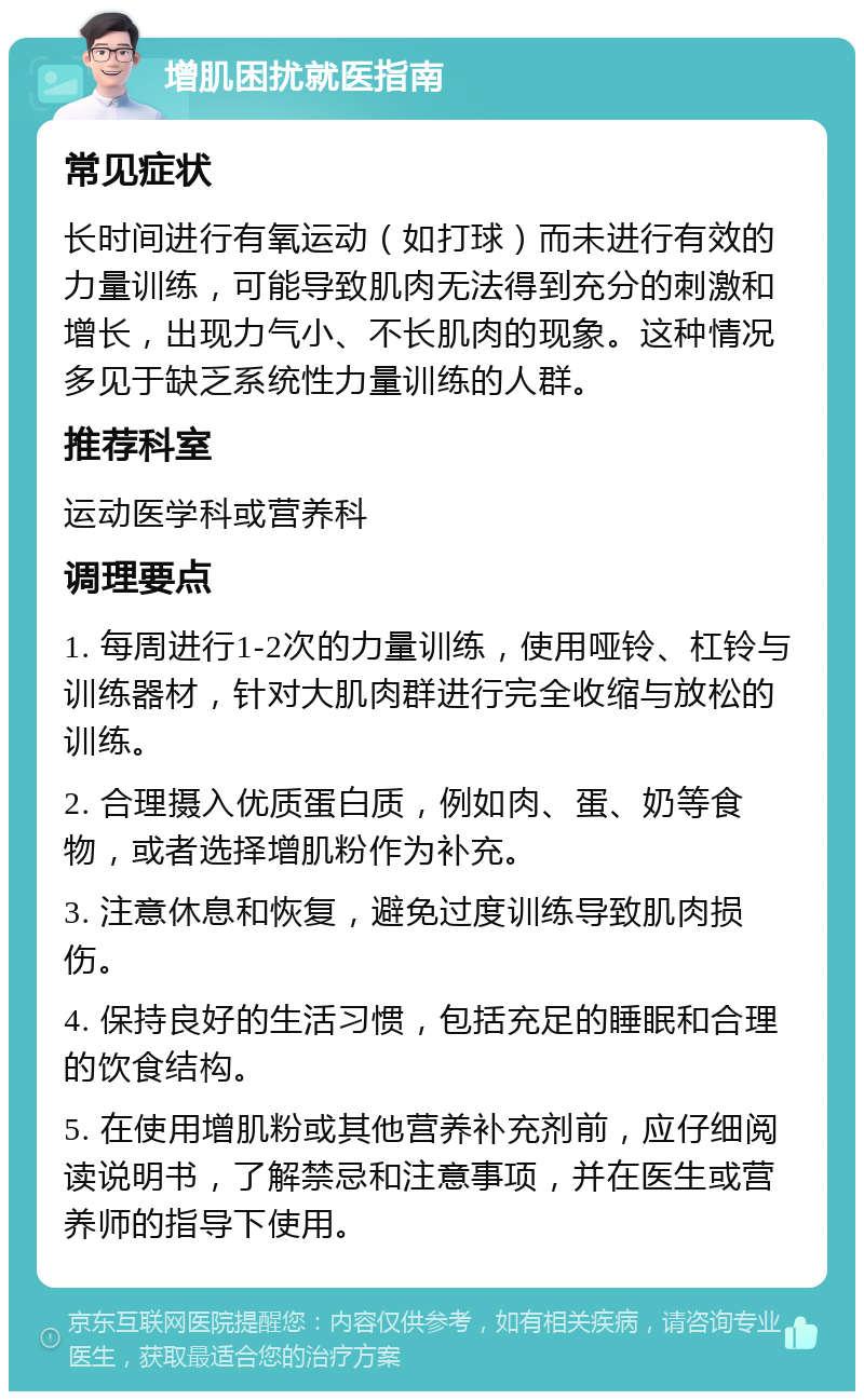 增肌困扰就医指南 常见症状 长时间进行有氧运动（如打球）而未进行有效的力量训练，可能导致肌肉无法得到充分的刺激和增长，出现力气小、不长肌肉的现象。这种情况多见于缺乏系统性力量训练的人群。 推荐科室 运动医学科或营养科 调理要点 1. 每周进行1-2次的力量训练，使用哑铃、杠铃与训练器材，针对大肌肉群进行完全收缩与放松的训练。 2. 合理摄入优质蛋白质，例如肉、蛋、奶等食物，或者选择增肌粉作为补充。 3. 注意休息和恢复，避免过度训练导致肌肉损伤。 4. 保持良好的生活习惯，包括充足的睡眠和合理的饮食结构。 5. 在使用增肌粉或其他营养补充剂前，应仔细阅读说明书，了解禁忌和注意事项，并在医生或营养师的指导下使用。