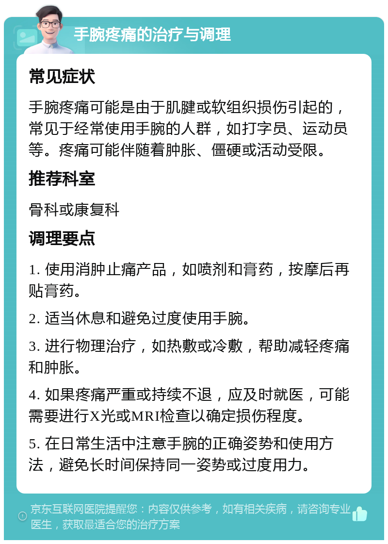 手腕疼痛的治疗与调理 常见症状 手腕疼痛可能是由于肌腱或软组织损伤引起的，常见于经常使用手腕的人群，如打字员、运动员等。疼痛可能伴随着肿胀、僵硬或活动受限。 推荐科室 骨科或康复科 调理要点 1. 使用消肿止痛产品，如喷剂和膏药，按摩后再贴膏药。 2. 适当休息和避免过度使用手腕。 3. 进行物理治疗，如热敷或冷敷，帮助减轻疼痛和肿胀。 4. 如果疼痛严重或持续不退，应及时就医，可能需要进行X光或MRI检查以确定损伤程度。 5. 在日常生活中注意手腕的正确姿势和使用方法，避免长时间保持同一姿势或过度用力。