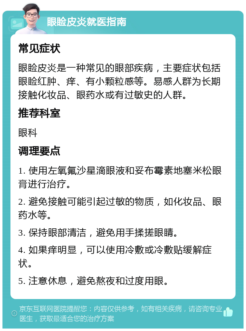 眼睑皮炎就医指南 常见症状 眼睑皮炎是一种常见的眼部疾病，主要症状包括眼睑红肿、痒、有小颗粒感等。易感人群为长期接触化妆品、眼药水或有过敏史的人群。 推荐科室 眼科 调理要点 1. 使用左氧氟沙星滴眼液和妥布霉素地塞米松眼膏进行治疗。 2. 避免接触可能引起过敏的物质，如化妆品、眼药水等。 3. 保持眼部清洁，避免用手揉搓眼睛。 4. 如果痒明显，可以使用冷敷或冷敷贴缓解症状。 5. 注意休息，避免熬夜和过度用眼。