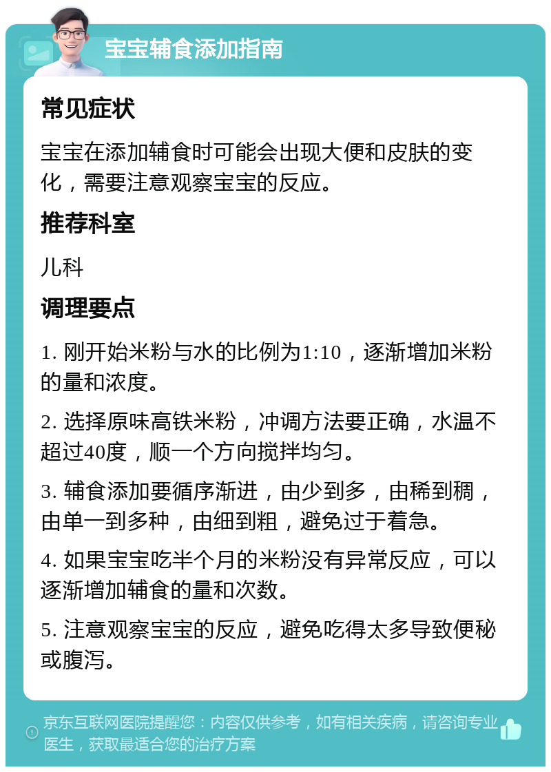 宝宝辅食添加指南 常见症状 宝宝在添加辅食时可能会出现大便和皮肤的变化，需要注意观察宝宝的反应。 推荐科室 儿科 调理要点 1. 刚开始米粉与水的比例为1:10，逐渐增加米粉的量和浓度。 2. 选择原味高铁米粉，冲调方法要正确，水温不超过40度，顺一个方向搅拌均匀。 3. 辅食添加要循序渐进，由少到多，由稀到稠，由单一到多种，由细到粗，避免过于着急。 4. 如果宝宝吃半个月的米粉没有异常反应，可以逐渐增加辅食的量和次数。 5. 注意观察宝宝的反应，避免吃得太多导致便秘或腹泻。