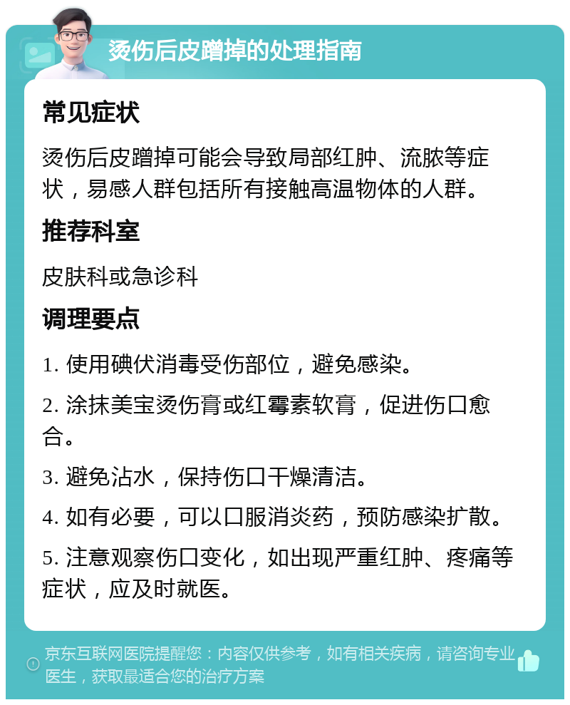 烫伤后皮蹭掉的处理指南 常见症状 烫伤后皮蹭掉可能会导致局部红肿、流脓等症状，易感人群包括所有接触高温物体的人群。 推荐科室 皮肤科或急诊科 调理要点 1. 使用碘伏消毒受伤部位，避免感染。 2. 涂抹美宝烫伤膏或红霉素软膏，促进伤口愈合。 3. 避免沾水，保持伤口干燥清洁。 4. 如有必要，可以口服消炎药，预防感染扩散。 5. 注意观察伤口变化，如出现严重红肿、疼痛等症状，应及时就医。