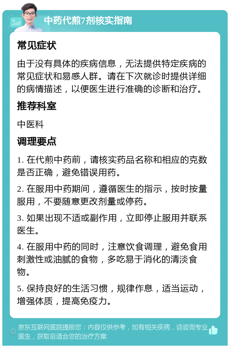 中药代煎7剂核实指南 常见症状 由于没有具体的疾病信息，无法提供特定疾病的常见症状和易感人群。请在下次就诊时提供详细的病情描述，以便医生进行准确的诊断和治疗。 推荐科室 中医科 调理要点 1. 在代煎中药前，请核实药品名称和相应的克数是否正确，避免错误用药。 2. 在服用中药期间，遵循医生的指示，按时按量服用，不要随意更改剂量或停药。 3. 如果出现不适或副作用，立即停止服用并联系医生。 4. 在服用中药的同时，注意饮食调理，避免食用刺激性或油腻的食物，多吃易于消化的清淡食物。 5. 保持良好的生活习惯，规律作息，适当运动，增强体质，提高免疫力。